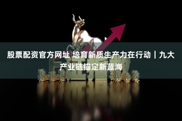 股票配资官方网址 培育新质生产力在行动｜九大产业链锚定新蓝海