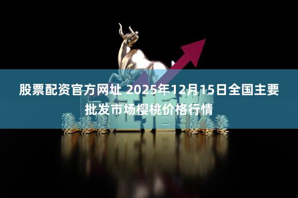 股票配资官方网址 2025年12月15日全国主要批发市场樱桃价格行情
