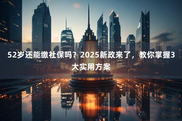 52岁还能缴社保吗？2025新政来了，教你掌握3大实用方案