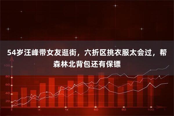 54岁汪峰带女友逛街，六折区挑衣服太会过，帮森林北背包还有保镖