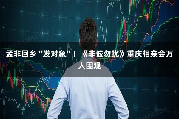 孟非回乡“发对象”!《非诚勿扰》重庆相亲会万人围观