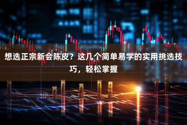 想选正宗新会陈皮？这几个简单易学的实用挑选技巧，轻松掌握