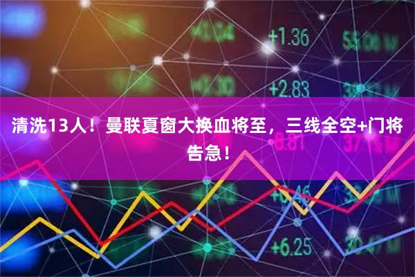 清洗13人！曼联夏窗大换血将至，三线全空+门将告急！