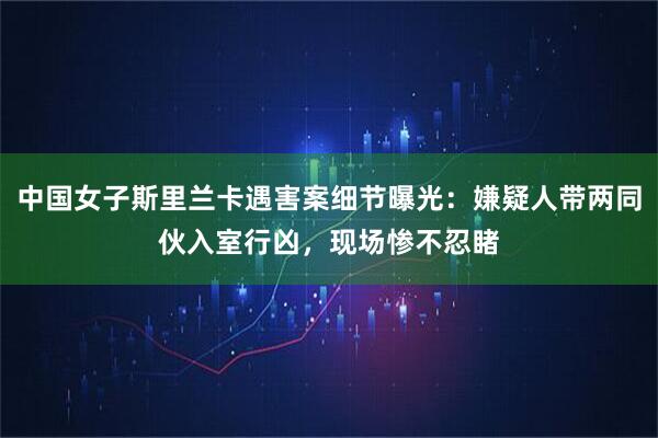 中国女子斯里兰卡遇害案细节曝光：嫌疑人带两同伙入室行凶，现场惨不忍睹