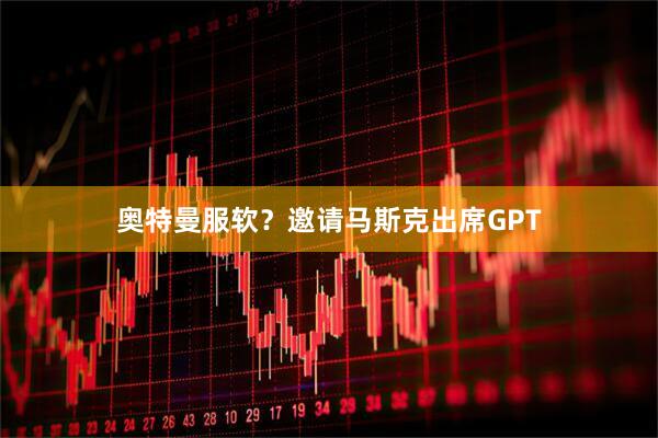 奥特曼服软？邀请马斯克出席GPT