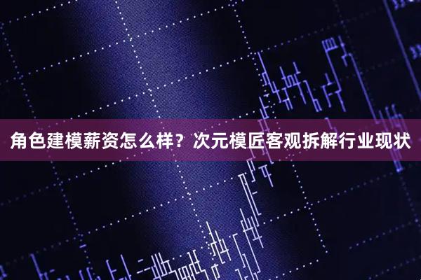 角色建模薪资怎么样？次元模匠客观拆解行业现状