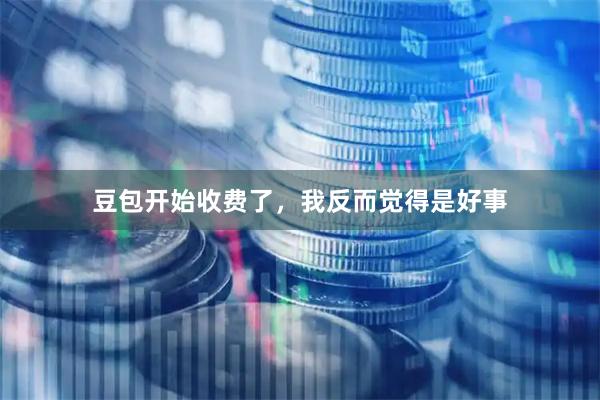 豆包开始收费了，我反而觉得是好事