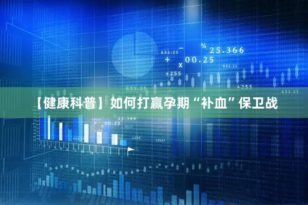 【健康科普】如何打赢孕期“补血”保卫战