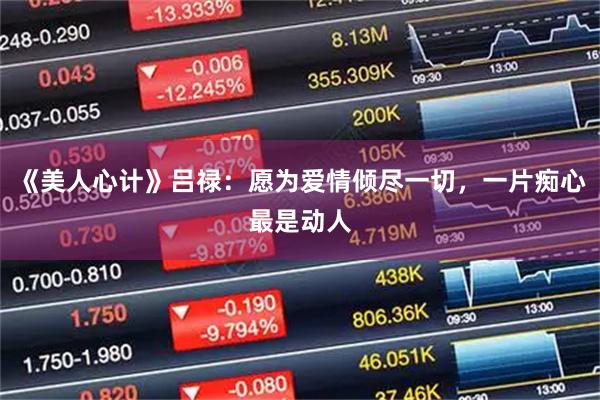 《美人心计》吕禄：愿为爱情倾尽一切，一片痴心最是动人