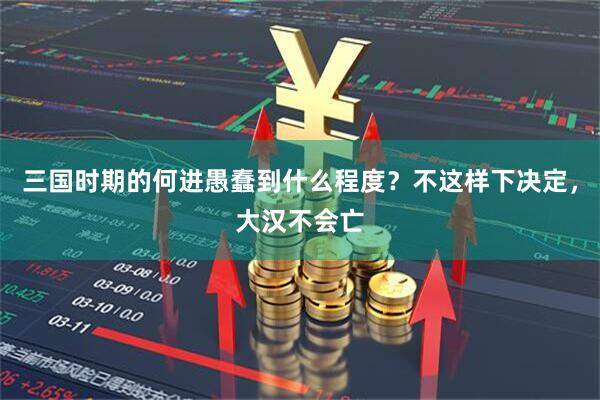 三国时期的何进愚蠢到什么程度？不这样下决定，大汉不会亡