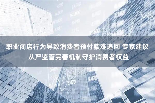 职业闭店行为导致消费者预付款难追回 专家建议 从严监管完善机制守护消费者权益
