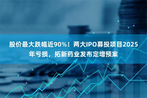 股价最大跌幅近90%！两大IPO募投项目2025年亏损，拓新药业发布定增预案