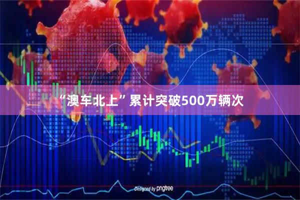 “澳车北上”累计突破500万辆次