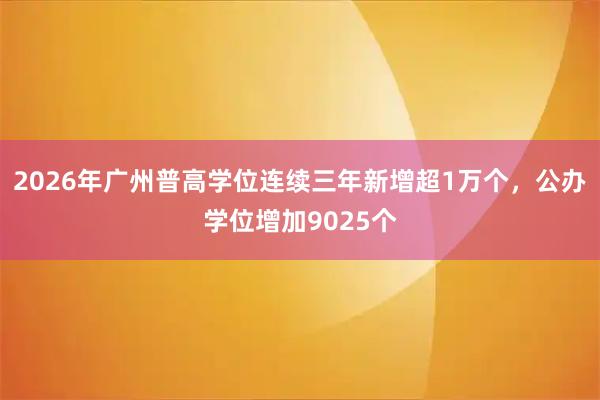 2026年广州普高学位连续三年新增超1万个，公办学位增加9025个