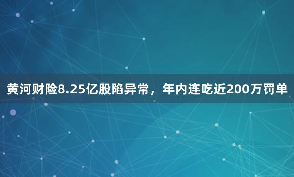 黄河财险8.25亿股陷异常，年内连吃近200万罚单